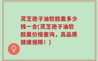 灵芝孢子油软胶囊多少钱一合(灵芝孢子油软胶囊价格查询，高品质健康保障！)