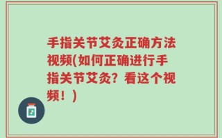 手指关节艾灸正确方法视频(如何正确进行手指关节艾灸？看这个视频！)