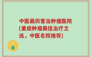 中医最厉害治肿瘤医院(重症肿瘤最佳治疗之选，中医名院推荐)