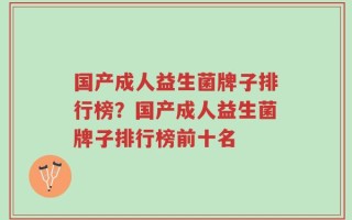 国产成人益生菌牌子排行榜？国产成人益生菌牌子排行榜前十名