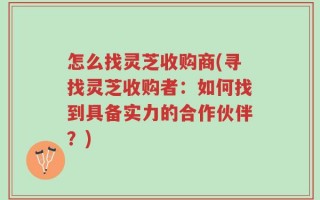 怎么找灵芝收购商(寻找灵芝收购者：如何找到具备实力的合作伙伴？)