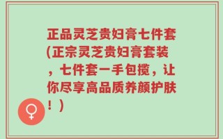 正品灵芝贵妇膏七件套(正宗灵芝贵妇膏套装，七件套一手包揽，让你尽享高品质养颜护肤！)