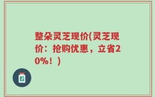 整朵灵芝现价(灵芝现价：抢购优惠，立省20%！)