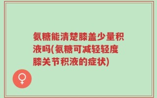 氨糖能清楚膝盖少量积液吗(氨糖可减轻轻度膝关节积液的症状)