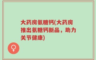 大药房氨糖钙(大药房推出氨糖钙新品，助力关节健康)
