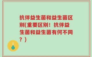 抗伴益生菌和益生菌区别(重要区别！抗伴益生菌和益生菌有何不同？)