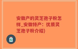 安徽产的灵芝孢子粉怎样_安徽特产：优质灵芝孢子粉介绍)