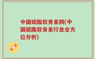 中国硫酸软骨素网(中国硫酸软骨素行业全方位分析)