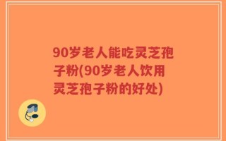 90岁老人能吃灵芝孢子粉(90岁老人饮用灵芝孢子粉的好处)