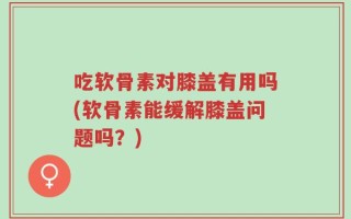 吃软骨素对膝盖有用吗(软骨素能缓解膝盖问题吗？)