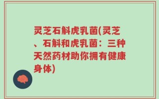 灵芝石斛虎乳菌(灵芝、石斛和虎乳菌：三种天然药材助你拥有健康身体)
