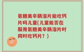 氨糖美辛肠溶片能吃钙片吗儿童(儿童能否在服用氨糖美辛肠溶片时同时吃钙片？)
