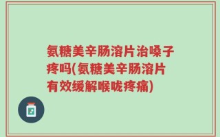 氨糖美辛肠溶片治嗓子疼吗(氨糖美辛肠溶片有效缓解喉咙疼痛)