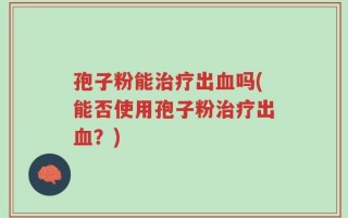 孢子粉能治疗出血吗(能否使用孢子粉治疗出血？)