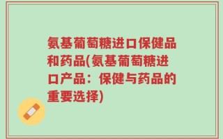氨基葡萄糖进口保健品和药品(氨基葡萄糖进口产品：保健与药品的重要选择)