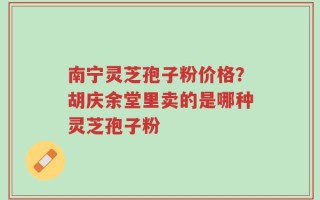 南宁灵芝孢子粉价格？胡庆余堂里卖的是哪种灵芝孢子粉