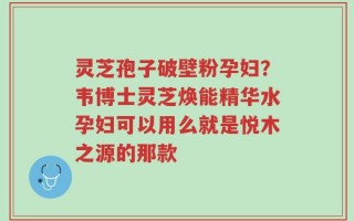 灵芝孢子破壁粉孕妇？韦博士灵芝焕能精华水孕妇可以用么就是悦木之源的那款