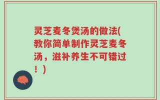灵芝麦冬煲汤的做法(教你简单制作灵芝麦冬汤，滋补养生不可错过！)