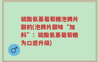 硫酸氨基葡萄糖泡腾片甜的(泡腾片甜味“加料”：硫酸氨基葡萄糖为口感升级)