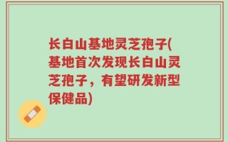 长白山基地灵芝孢子(基地首次发现长白山灵芝孢子，有望研发新型保健品)