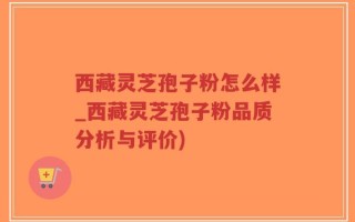 西藏灵芝孢子粉怎么样_西藏灵芝孢子粉品质分析与评价)