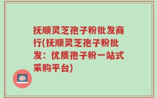 抚顺灵芝孢子粉批发商行(抚顺灵芝孢子粉批发：优质孢子粉一站式采购平台)