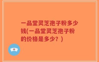 一品堂灵芝孢子粉多少钱(一品堂灵芝孢子粉的价格是多少？)
