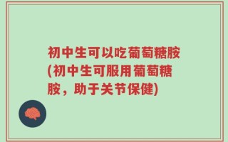 初中生可以吃葡萄糖胺(初中生可服用葡萄糖胺，助于关节保健)
