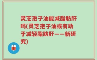 灵芝孢子油能减脂肪肝吗(灵芝孢子油或有助于减轻脂肪肝——新研究)