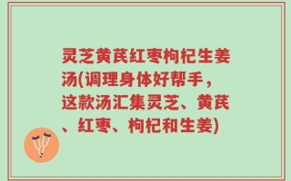 灵芝黄芪红枣枸杞生姜汤(调理身体好帮手，这款汤汇集灵芝、黄芪、红枣、枸杞和生姜)
