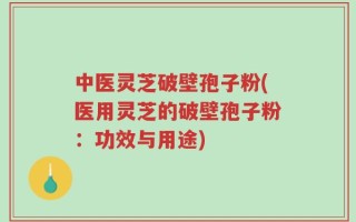 中医灵芝破壁孢子粉(医用灵芝的破壁孢子粉：功效与用途)