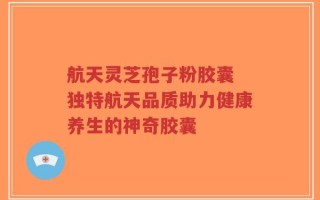航天灵芝孢子粉胶囊 独特航天品质助力健康养生的神奇胶囊