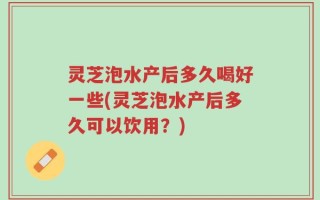 灵芝泡水产后多久喝好一些(灵芝泡水产后多久可以饮用？)