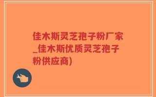 佳木斯灵芝孢子粉厂家_佳木斯优质灵芝孢子粉供应商)