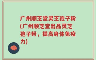 广州顺芝堂灵芝孢子粉(广州顺芝堂出品灵芝孢子粉，提高身体免疫力)