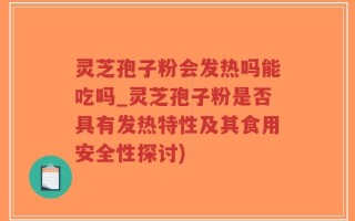灵芝孢子粉会发热吗能吃吗_灵芝孢子粉是否具有发热特性及其食用安全性探讨)