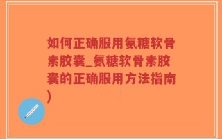 如何正确服用氨糖软骨素胶囊_氨糖软骨素胶囊的正确服用方法指南)
