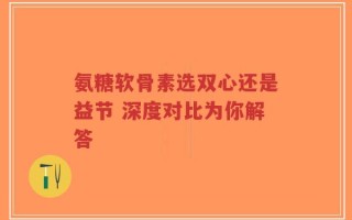 氨糖软骨素选双心还是益节 深度对比为你解答