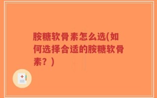 胺糖软骨素怎么选(如何选择合适的胺糖软骨素？)