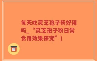 每天吃灵芝孢子粉好用吗_“灵芝孢子粉日常食用效果探究”)