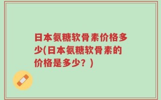 日本氨糖软骨素价格多少(日本氨糖软骨素的价格是多少？)