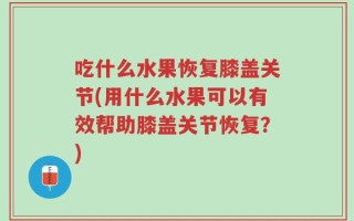 吃什么水果恢复膝盖关节(用什么水果可以有效帮助膝盖关节恢复？)