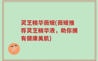 灵芝精华薇娅(薇娅推荐灵芝精华液，助你拥有健康美肌)