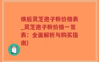 焕后灵芝孢子粉价格表_灵芝孢子粉价格一览表：全面解析与购买指南)