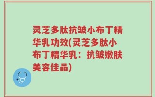 灵芝多肽抗皱小布丁精华乳功效(灵芝多肽小布丁精华乳：抗皱嫩肤美容佳品)