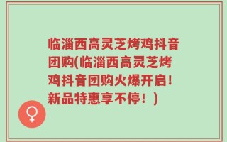 临淄西高灵芝烤鸡抖音团购(临淄西高灵芝烤鸡抖音团购火爆开启！新品特惠享不停！)