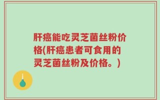 肝癌能吃灵芝菌丝粉价格(肝癌患者可食用的灵芝菌丝粉及价格。)