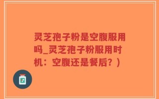 灵芝孢子粉是空腹服用吗_灵芝孢子粉服用时机：空腹还是餐后？)