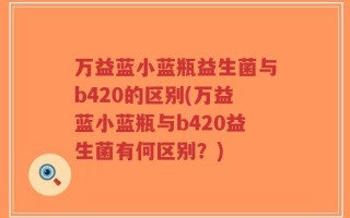万益蓝小蓝瓶益生菌与b420的区别(万益蓝小蓝瓶与b420益生菌有何区别？)