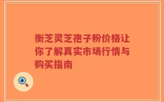 衡芝灵芝孢子粉价格让你了解真实市场行情与购买指南